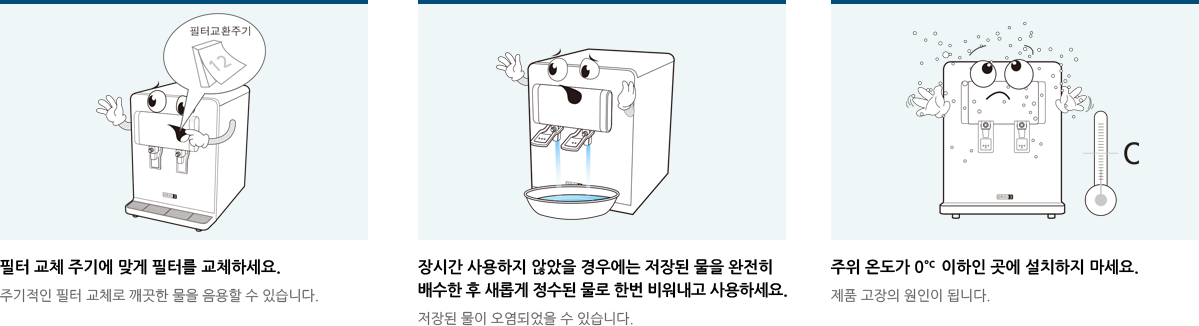 필터 교체 주기에 맞게 필터를 교체하세요.장시간 사용하지 않았을 경우에는 저장된 물을 완전히 배수한 후 새롭게 정수된 물로 한번 비워내고 사용하세요.주위 온도가 0˚c 이하인 곳에 설치하지 마세요.