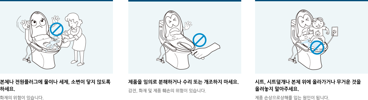본체나 전원플러그에 물이나 세제, 소변이 닿지 않도록 하세요.제품을 임의로 분해하거나 수리 또는 개조하지 마세요.시트, 시트덮개나 본체 위에 올라가거나 무거운 것을 올려놓지 말아주세요.
