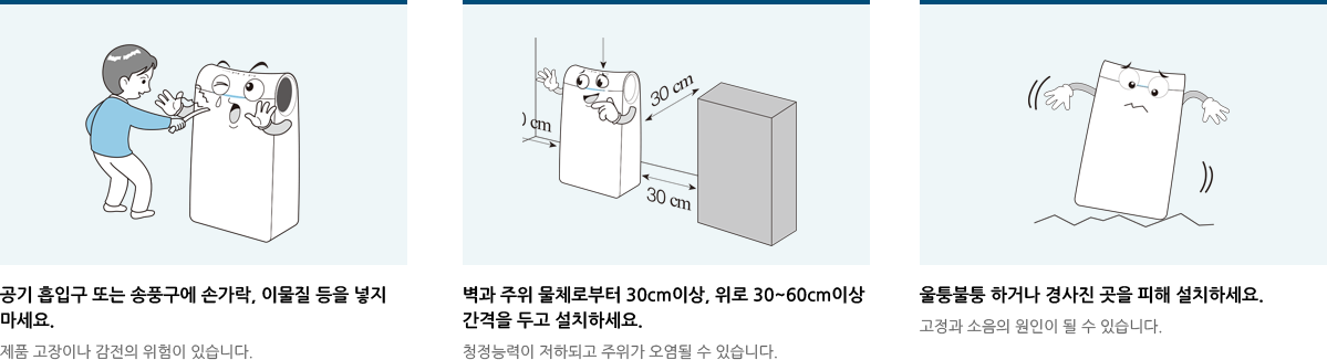 공기 흡입구 또는 송풍구에 손가락, 이물질 등을 넣지마세요.벽과 주위 물체로부터 30cm이상, 위로 30~60cm이상 간격을 두고 설치하세요.울퉁불퉁 하거나 경사진 곳을 피해 설치하세요.