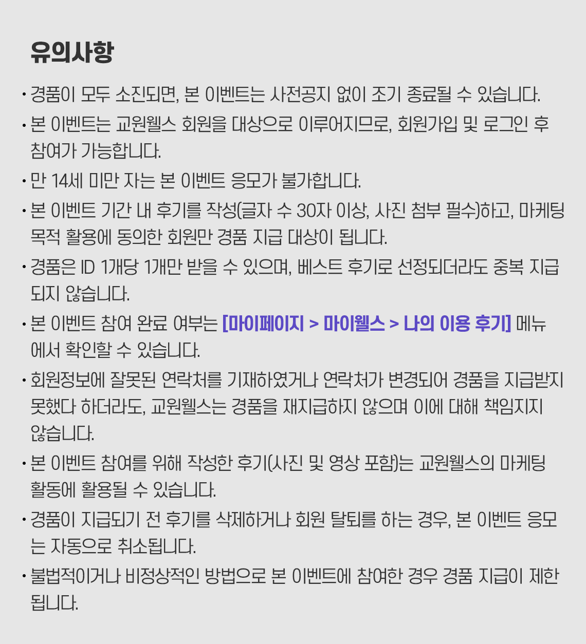 
             유의사항
             경품이 모두 소진되면, 본 이벤트는 사전공지 없이 조기 종료될 수 있습니다.
             본 이벤트는 교원웰스 회원을 대상으로 이루어지므로, 회원가입 및 로그인 후 참여가 가능합니다.
             만 14세 미만 자는 본 이벤트 응모가 불가합니다.
             본 이벤트 기간 내 후기를 작성(글자 수 30자 이상, 사진 첨부 필수)하고, 마케팅 목적 활용에 동의한 회원만 경품 지급 대상이 됩니다.
             경품은 ID 1개당 1개만 받을 수 있으며, 베스트 후기로 선정되더라도 중복 지급 되지 않습니다.
             본 이벤트 참여 완료 여부는 [마이페이지> 마이웰스 > 나의 이용 후기] 메뉴에서 확인할 수 있습니다.
        회원정보에 잘못된 연락처를 기재하였거나 연락처가 변경되어 경품을 지급받지 못했다 하더라도, 교원웰스는 경품을 재지급하지 않으며 이에 대해 책임지지 않습니다.
        본 이벤트 참여를 위해 작성한 후기(사진 및 영상 포함)는 교원웰스의 마케팅 활동에 활용될 수 있습니다.
        경품이 지급되기 전 후기를 삭제하거나 회원 탈퇴를 하는 경우, 본 이벤트 응모는 자동으로 취소됩니다.
        불법적이거나 비정상적인 방법으로 본 이벤트에 참여한 경우 경품 지급이 제한 됩니다.
        