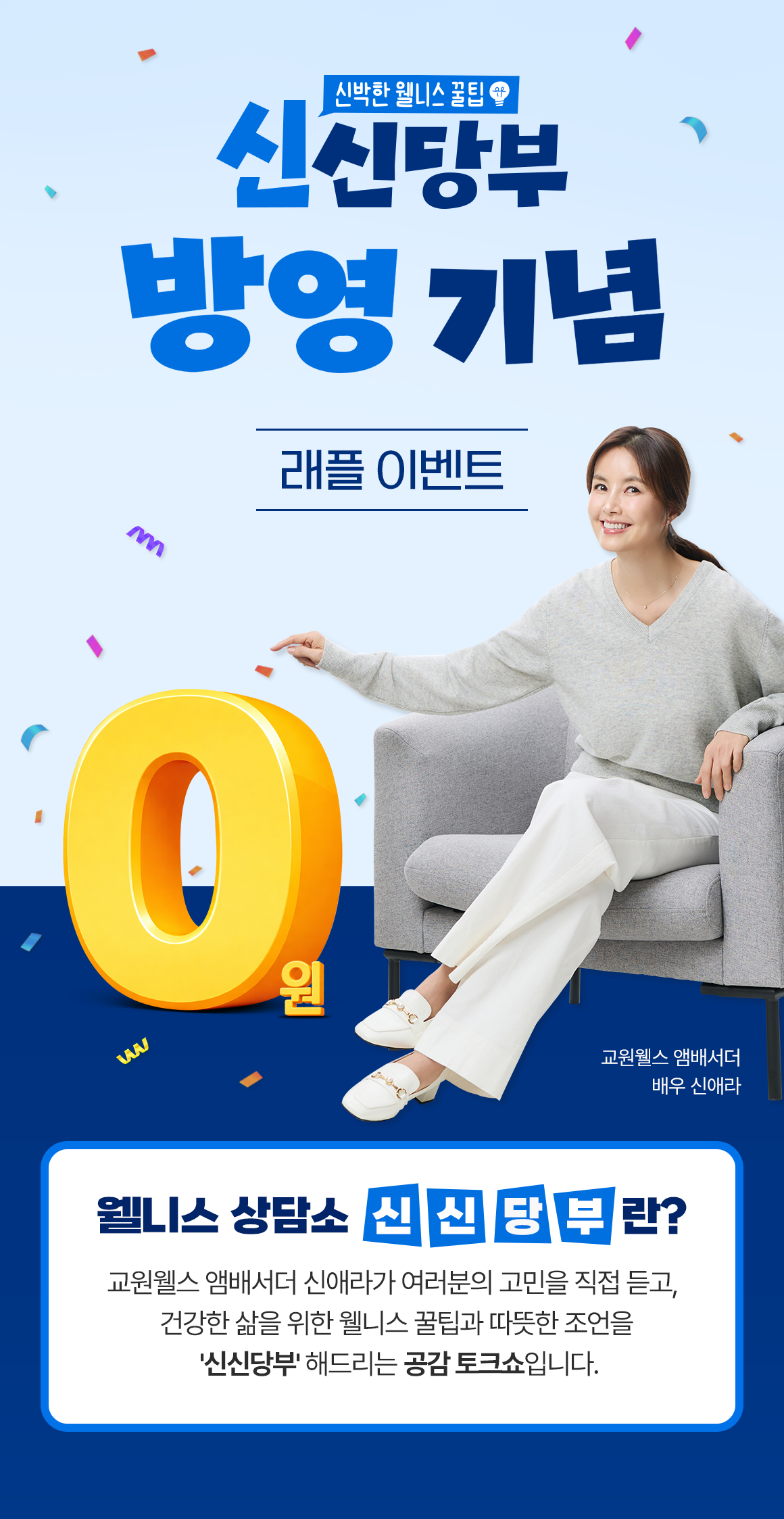 
            신신당부 방영기념 래플 이벤트
            [웰니스 상담소 '신신당부'란?] 
            교원웰스 앰배서더 신애라가 여러분의 고민을 직접 듣고, 
            건강한 삶을 위한 웰니스 꿀팁과 따뜻한 조언을 '신신당부' 해드리는 공감 토크쇼입니다.
            