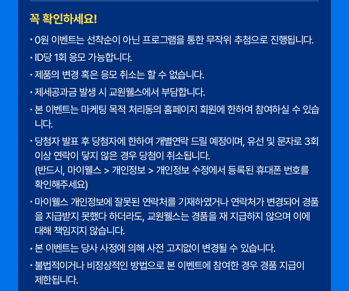 
            꼭 확인하세요!
            • 0원 이벤트는 선착순이 아닌 프로그램을 통한 무작위 추첨으로 진행됩니다.
            • ID당 1회 응모 가능합니다.
            • 제품의 변경 혹은 응모 취소는 할 수 없습니다.
            • 제세공과금 발생 시 교원웰스에서 부담합니다.
            • 본 이벤트는 마케팅 목적 처리동의 홈페이지 회원에 한하여 참여하실 수 있습니다.
            • 당첨자 발표 후 당첨자에 한하여 개별연락 드릴 예정이며, 유선 및 문자로 3회 이상 연락이 닿지 않은 경우 당첨이 취소됩니다. (반드시, 마이웰스 > 개인정보 > 개인정보 수정에서 등록된 휴대폰 번호를 확인해주세요)
            • 마이웰스 개인정보에 잘못된 연락처를 기재하였거나 연락처가 변경되어 경품을 지급받지 못했다 하더라도, 교원웰스는 경품을 재 지급하지 않으며 이에 대해 책임지지 않습니다.
            • 본 이벤트는 당사 사정에 의해 사전 고지없이 변경될 수 있습니다.
            • 불법적이거나 비정상적인 방법으로 본 이벤트에 참여한 경우 경품 지급이 제한됩니다.
            